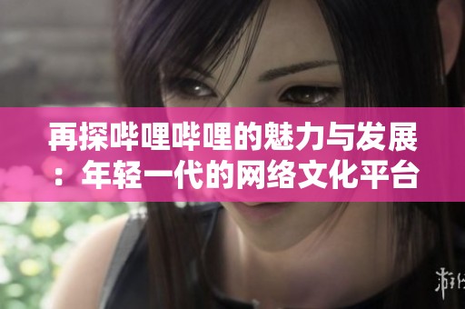 再探哔哩哔哩的魅力与发展：年轻一代的网络文化平台