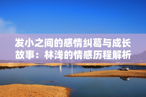 发小之间的感情纠葛与成长故事：林浅的情感历程解析