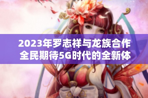 2023年罗志祥与龙族合作 全民期待5G时代的全新体验