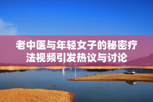 老中医与年轻女子的秘密疗法视频引发热议与讨论