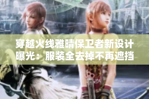 穿越火线雅晴保卫者新设计曝光：服装全去掉不再遮挡身体