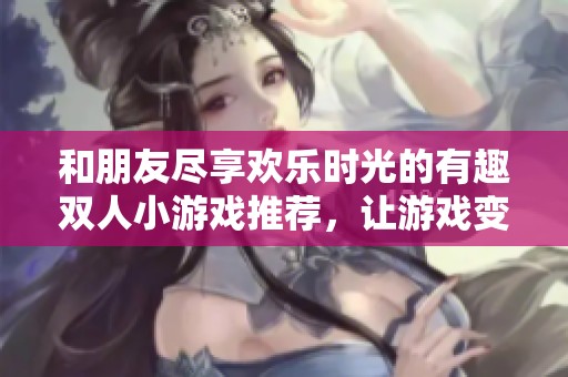 和朋友尽享欢乐时光的有趣双人小游戏推荐，让游戏变得更加精彩