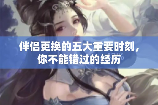 伴侣更换的五大重要时刻，你不能错过的经历