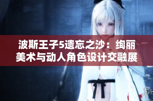 波斯王子5遗忘之沙：绚丽美术与动人角色设计交融展现魅力