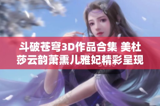 斗破苍穹3D作品合集 美杜莎云韵萧熏儿雅妃精彩呈现