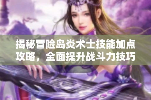 揭秘冒险岛炎术士技能加点攻略，全面提升战斗力技巧分享