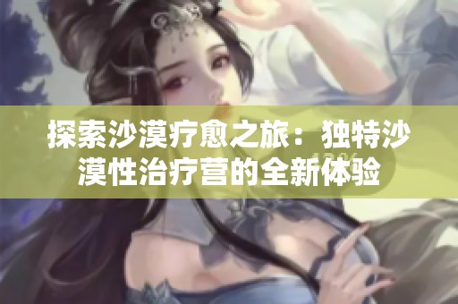 探索沙漠疗愈之旅：独特沙漠性治疗营的全新体验