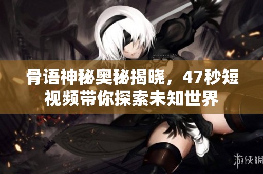 骨语神秘奥秘揭晓，47秒短视频带你探索未知世界
