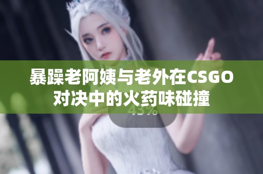 暴躁老阿姨与老外在CSGO对决中的火药味碰撞