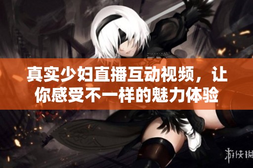 真实少妇直播互动视频，让你感受不一样的魅力体验