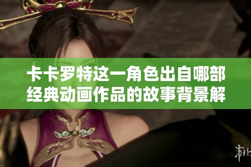 卡卡罗特这一角色出自哪部经典动画作品的故事背景解析