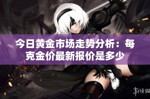 今日黄金市场走势分析：每克金价最新报价是多少