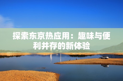 探索东京热应用：趣味与便利并存的新体验