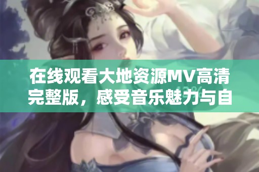 在线观看大地资源MV高清完整版，感受音乐魅力与自然之美