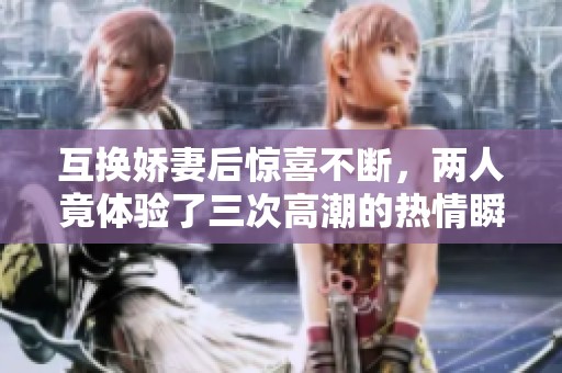 互换娇妻后惊喜不断，两人竟体验了三次高潮的热情瞬间