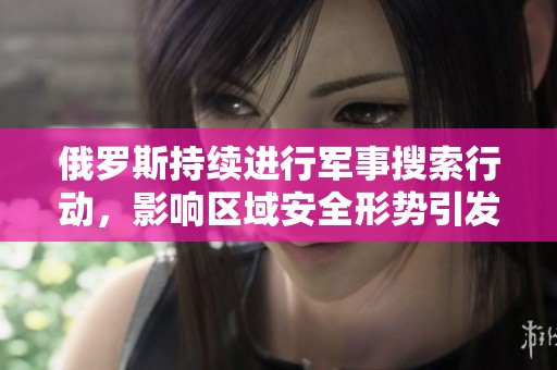 俄罗斯持续进行军事搜索行动，影响区域安全形势引发关注