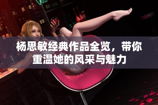 杨思敏经典作品全览，带你重温她的风采与魅力