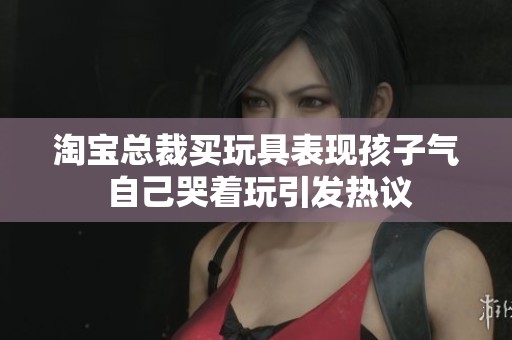 淘宝总裁买玩具表现孩子气 自己哭着玩引发热议