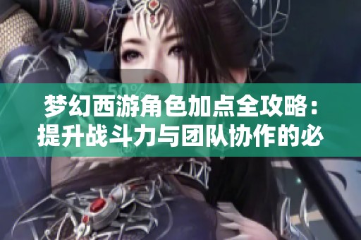 梦幻西游角色加点全攻略：提升战斗力与团队协作的必备技巧与秘籍