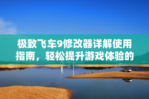 极致飞车9修改器详解使用指南，轻松提升游戏体验的详细步骤