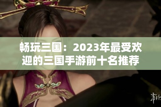 畅玩三国：2023年最受欢迎的三国手游前十名推荐