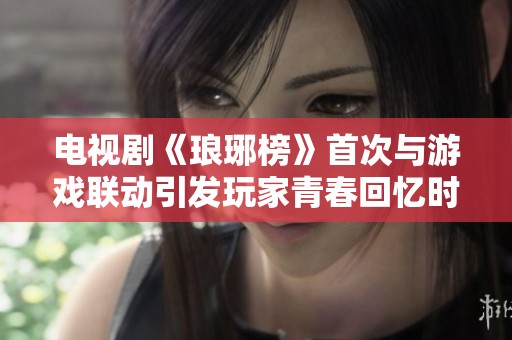 电视剧《琅琊榜》首次与游戏联动引发玩家青春回忆时刻