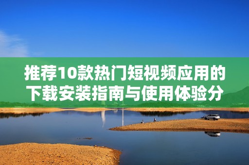 推荐10款热门短视频应用的下载安装指南与使用体验分析