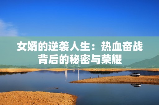 女婿的逆袭人生：热血奋战背后的秘密与荣耀