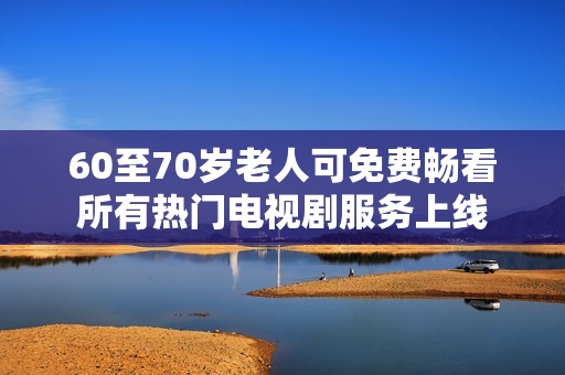 60至70岁老人可免费畅看所有热门电视剧服务上线