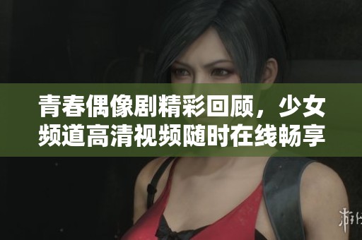 青春偶像剧精彩回顾，少女频道高清视频随时在线畅享