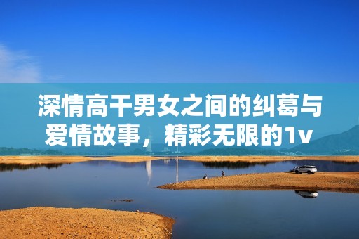 深情高干男女之间的纠葛与爱情故事，精彩无限的1v1情感之旅