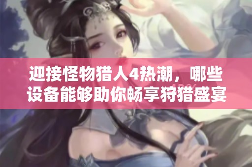 迎接怪物猎人4热潮，哪些设备能够助你畅享狩猎盛宴？