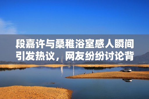 段嘉许与桑稚浴室感人瞬间引发热议，网友纷纷讨论背后的深意