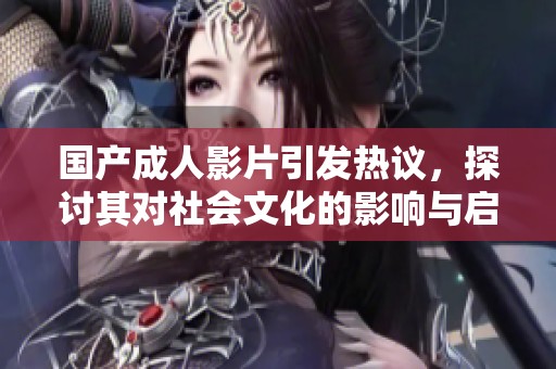 国产成人影片引发热议，探讨其对社会文化的影响与启示