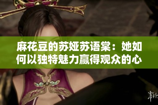麻花豆的苏娅苏语棠：她如何以独特魅力赢得观众的心