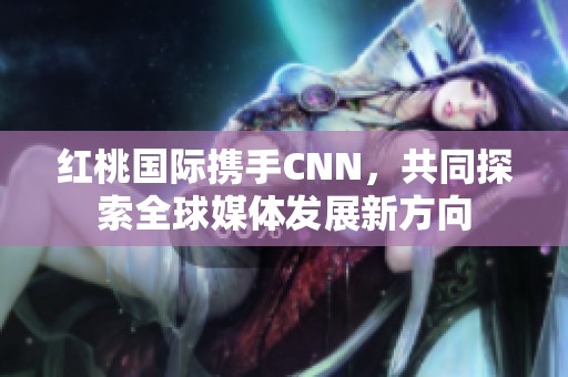 红桃国际携手CNN，共同探索全球媒体发展新方向