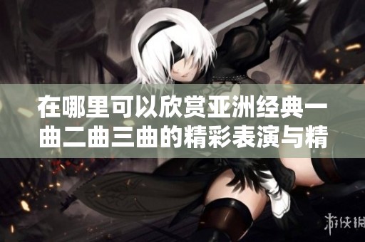在哪里可以欣赏亚洲经典一曲二曲三曲的精彩表演与精彩内容