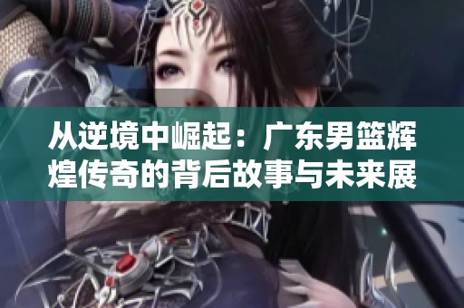 从逆境中崛起：广东男篮辉煌传奇的背后故事与未来展望