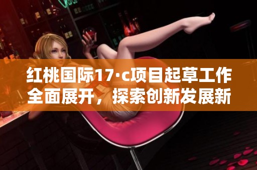红桃国际17·c项目起草工作全面展开，探索创新发展新路径