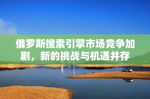 俄罗斯搜索引擎市场竞争加剧，新的挑战与机遇并存