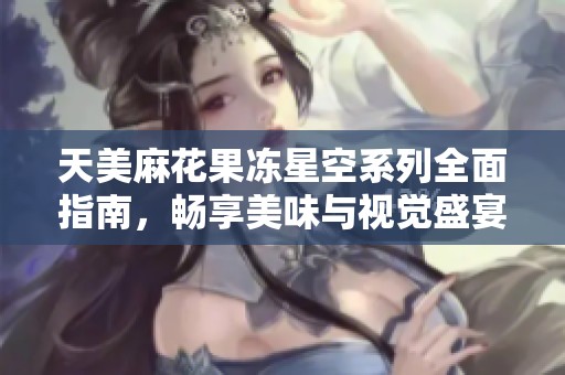 天美麻花果冻星空系列全面指南，畅享美味与视觉盛宴