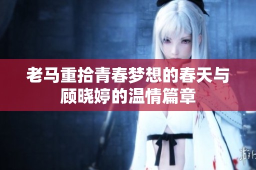 老马重拾青春梦想的春天与顾晓婷的温情篇章