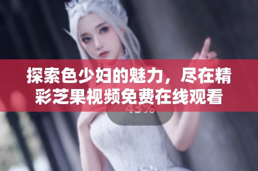 探索色少妇的魅力，尽在精彩芝果视频免费在线观看