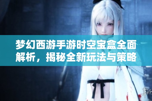 梦幻西游手游时空宝盒全面解析，揭秘全新玩法与策略攻略
