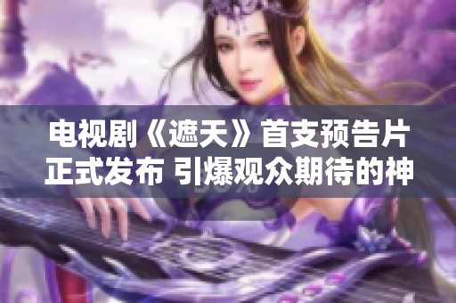 电视剧《遮天》首支预告片正式发布 引爆观众期待的神秘旅程