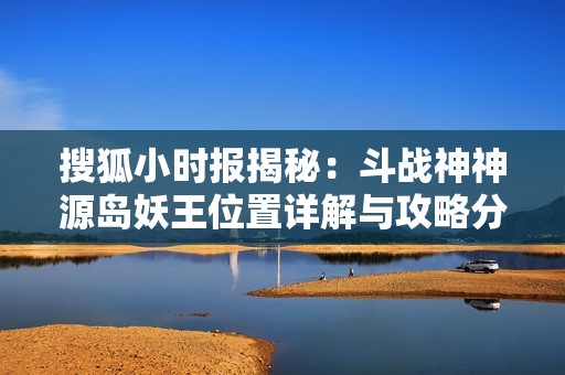 搜狐小时报揭秘：斗战神神源岛妖王位置详解与攻略分享