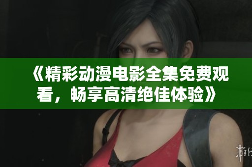 《精彩动漫电影全集免费观看，畅享高清绝佳体验》