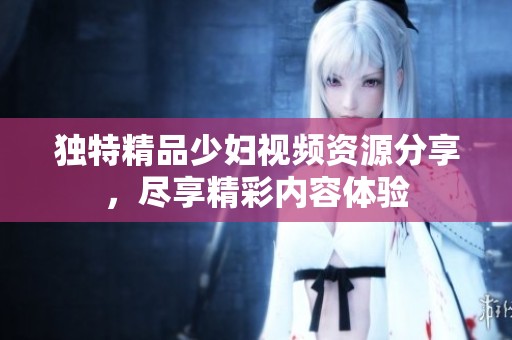 独特精品少妇视频资源分享，尽享精彩内容体验