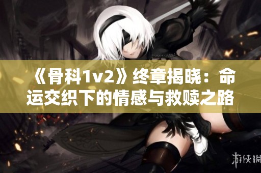 《骨科1v2》终章揭晓：命运交织下的情感与救赎之路