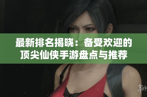 最新排名揭晓：备受欢迎的顶尖仙侠手游盘点与推荐